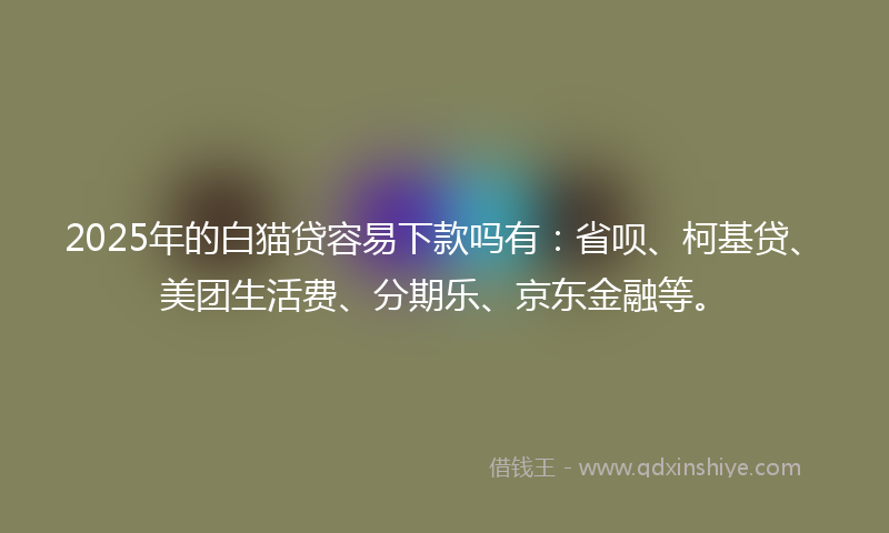 2025年的白猫贷容易下款吗有：省呗、柯基贷、美团生活费、分期乐、京东金融等。