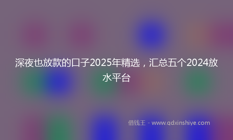 深夜也放款的口子2025年精选，汇总五个2024放水平台