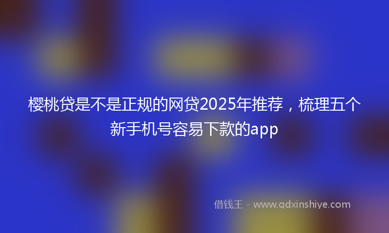 樱桃贷是不是正规的网贷2025年推荐，梳理五个新手机号容易下款的app