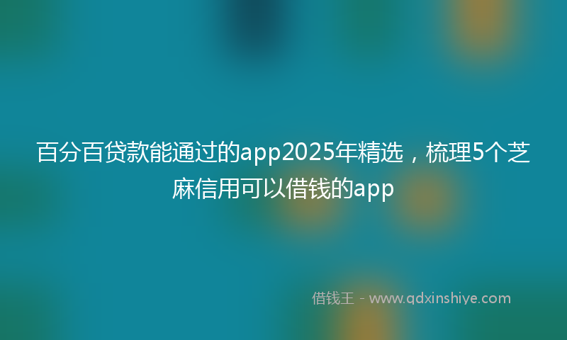 百分百贷款能通过的app2025年精选，梳理5个芝麻信用可以借钱的app