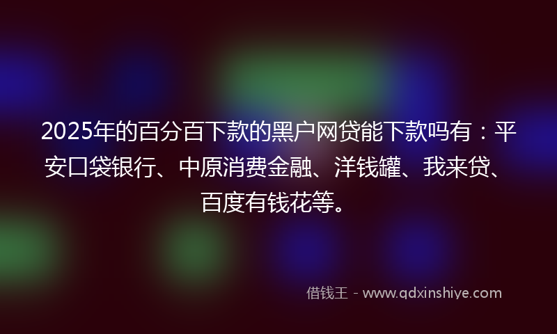 2025年的百分百下款的黑户网贷能下款吗有：平安口袋银行、中原消费金融、洋钱罐、我来贷、百度有钱花等。