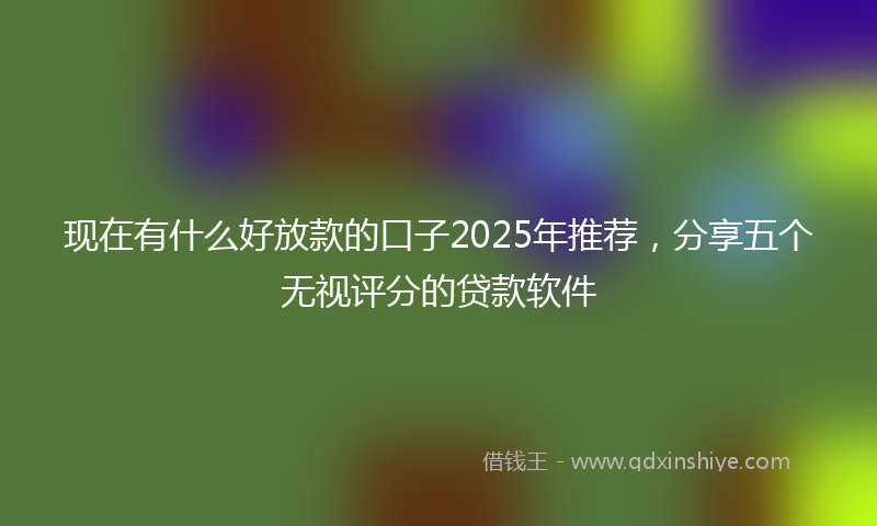 现在有什么好放款的口子2025年推荐，分享五个无视评分的贷款软件