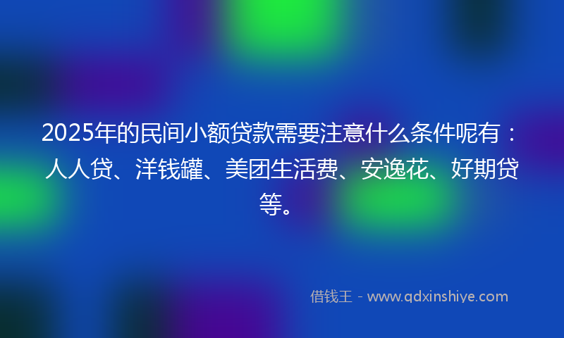 2025年的民间小额贷款需要注意什么条件呢有：人人贷、洋钱罐、美团生活费、安逸花、好期贷等。
