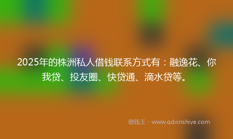 2025年的株洲私人借钱联系方式有：融逸花、你我贷、投友圈、快贷通、滴水贷等。