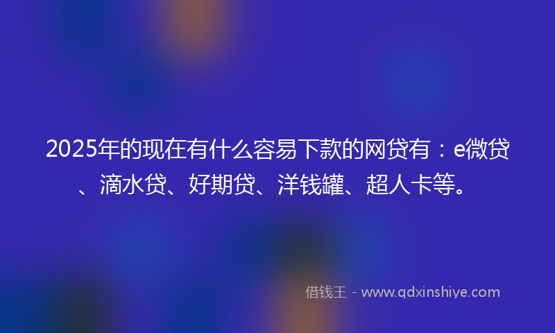 2025年的现在有什么容易下款的网贷有：e微贷、滴水贷、好期贷、洋钱罐、超人卡等。