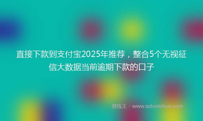 直接下款到支付宝2025年推荐，整合5个无视征信大数据当前逾期下款的口子