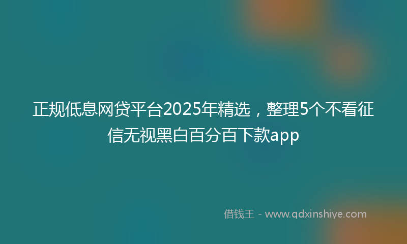 正规低息网贷平台2025年精选，整理5个不看征信无视黑白百分百下款app