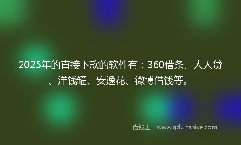 2025年的直接下款的软件有：360借条、人人贷、洋钱罐、安逸花、微博借钱等。