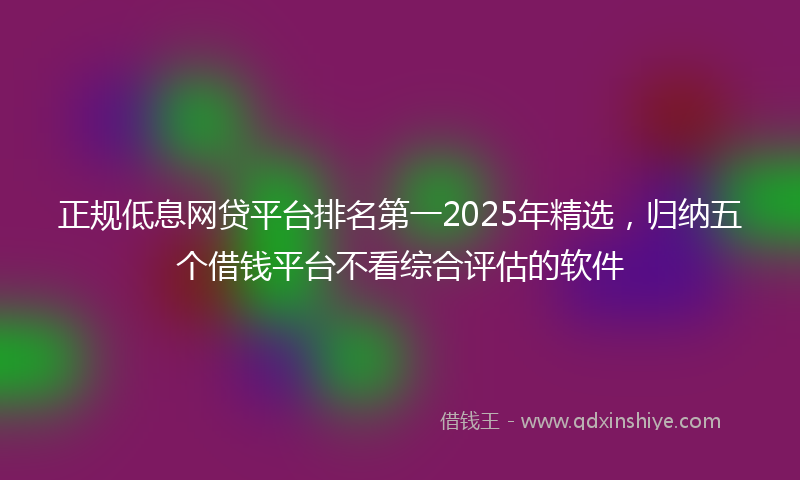正规低息网贷平台排名第一2025年精选，归纳五个借钱平台不看综合评估的软件