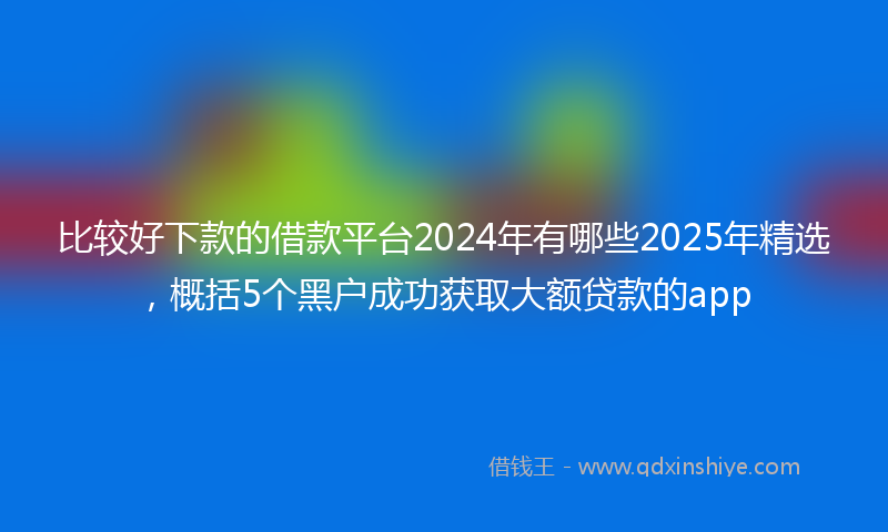 比较好下款的借款平台2024年有哪些2025年精选，概括5个黑户成功获取大额贷款的app