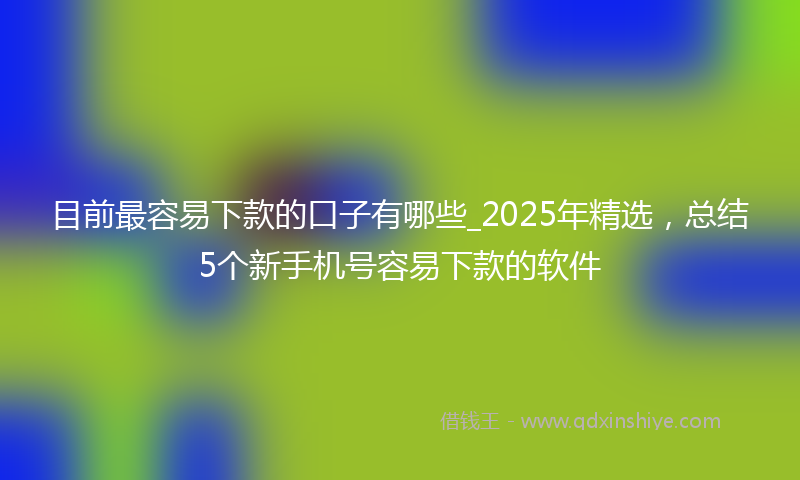 目前最容易下款的口子有哪些_2025年精选，总结5个新手机号容易下款的软件