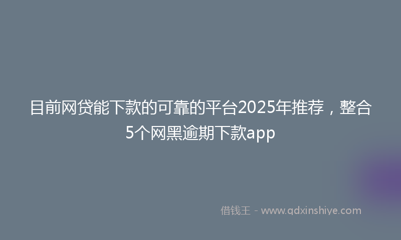 目前网贷能下款的可靠的平台2025年推荐，整合5个网黑逾期下款app