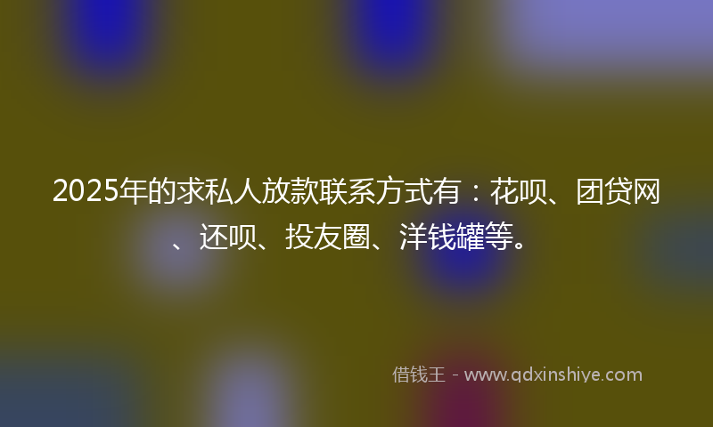 2025年的求私人放款联系方式有：花呗、团贷网、还呗、投友圈、洋钱罐等。