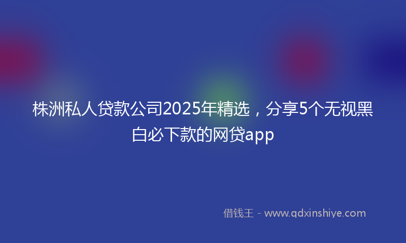 株洲私人贷款公司2025年精选，分享5个无视黑白必下款的网贷app