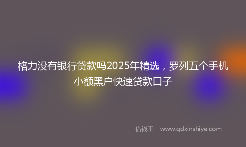 格力没有银行贷款吗2025年精选，罗列五个手机小额黑户快速贷款口子