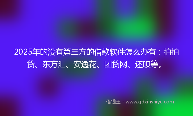 2025年的没有第三方的借款软件怎么办有：拍拍贷、东方汇、安逸花、团贷网、还呗等。