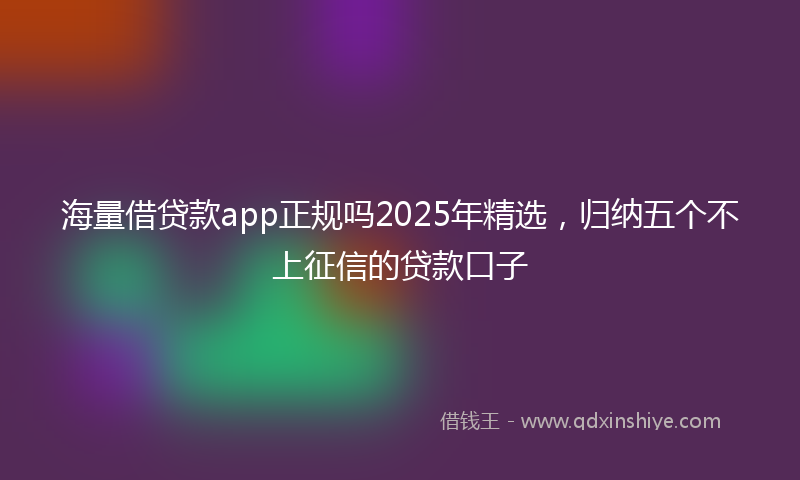海量借贷款app正规吗2025年精选，归纳五个不上征信的贷款口子