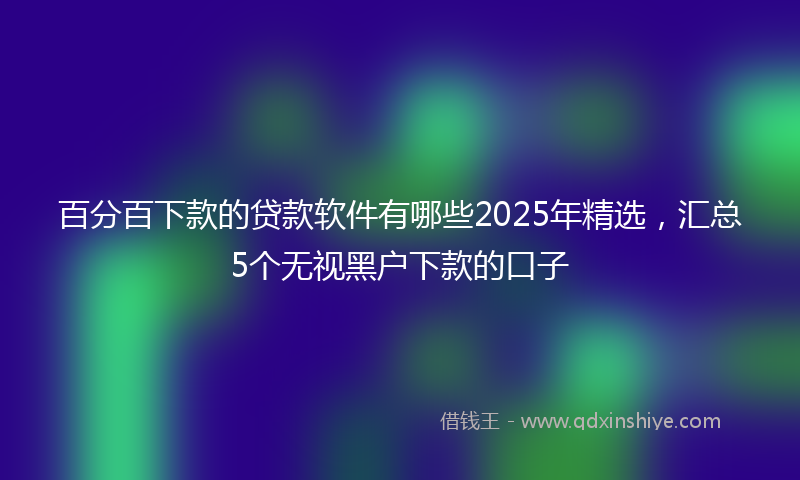 百分百下款的贷款软件有哪些2025年精选，汇总5个无视黑户下款的口子