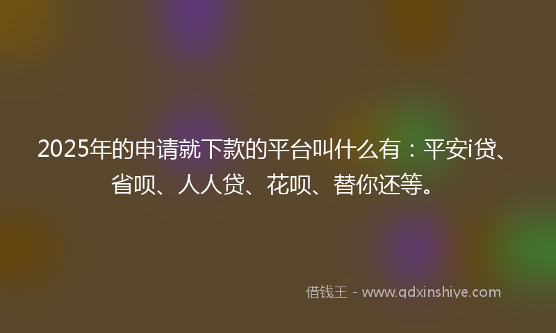 2025年的申请就下款的平台叫什么有：平安i贷、省呗、人人贷、花呗、替你还等。