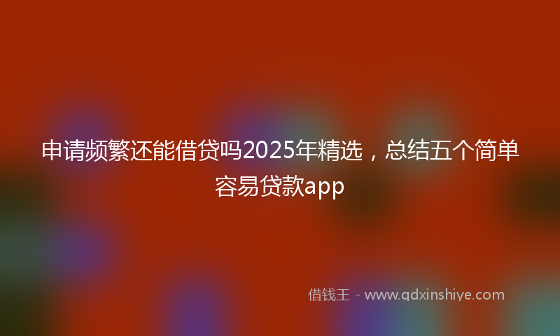 申请频繁还能借贷吗2025年精选，总结五个简单容易贷款app