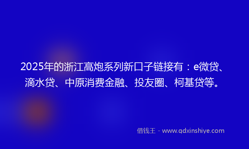 2025年的浙江高炮系列新口子链接有：e微贷、滴水贷、中原消费金融、投友圈、柯基贷等。