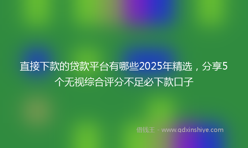 直接下款的贷款平台有哪些2025年精选，分享5个无视综合评分不足必下款口子