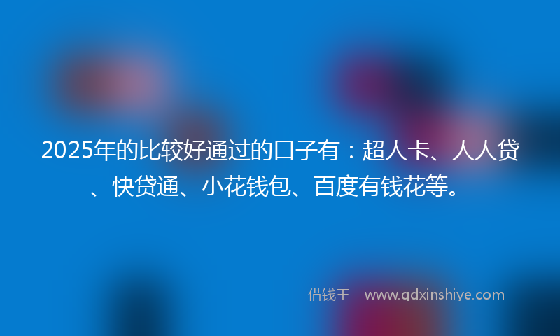 2025年的比较好通过的口子有：超人卡、人人贷、快贷通、小花钱包、百度有钱花等。