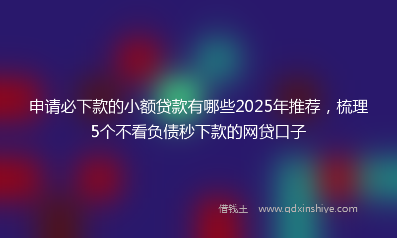 申请必下款的小额贷款有哪些2025年推荐，梳理5个不看负债秒下款的网贷口子