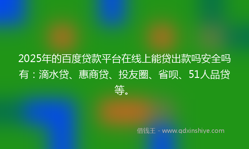 2025年的百度贷款平台在线上能贷出款吗安全吗有：滴水贷、惠商贷、投友圈、省呗、51人品贷等。
