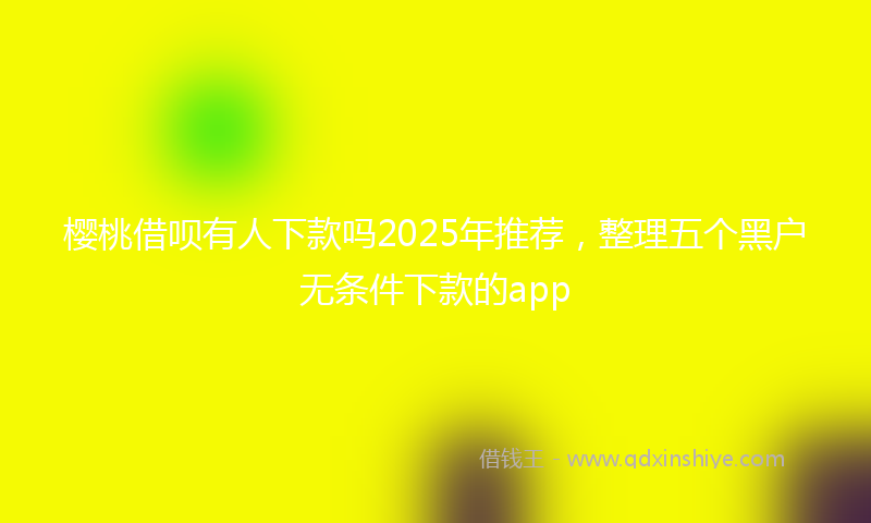 樱桃借呗有人下款吗2025年推荐，整理五个黑户无条件下款的app
