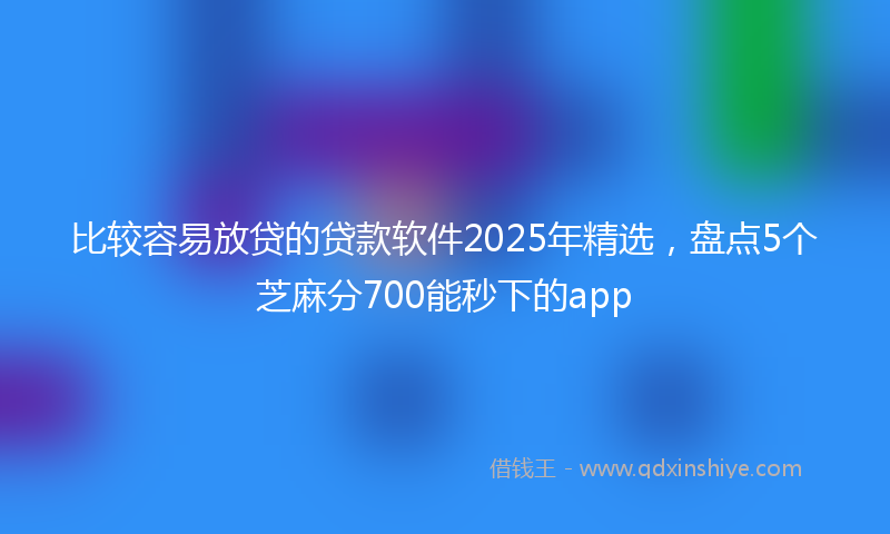 比较容易放贷的贷款软件2025年精选，盘点5个芝麻分700能秒下的app