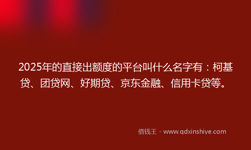 2025年的直接出额度的平台叫什么名字有：柯基贷、团贷网、好期贷、京东金融、信用卡贷等。