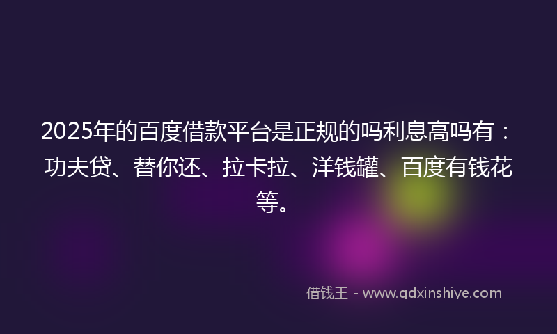 2025年的百度借款平台是正规的吗利息高吗有：功夫贷、替你还、拉卡拉、洋钱罐、百度有钱花等。