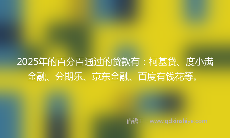 2025年的百分百通过的贷款有：柯基贷、度小满金融、分期乐、京东金融、百度有钱花等。