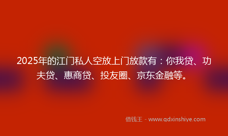 2025年的江门私人空放上门放款有：你我贷、功夫贷、惠商贷、投友圈、京东金融等。