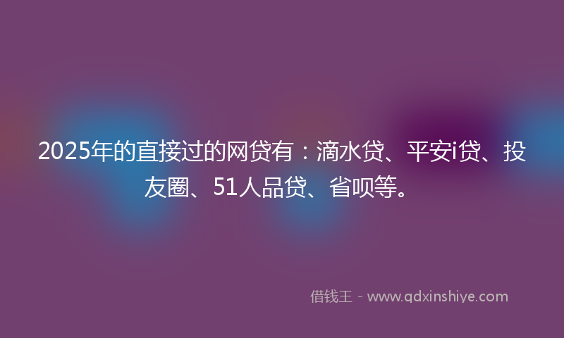 2025年的直接过的网贷有：滴水贷、平安i贷、投友圈、51人品贷、省呗等。