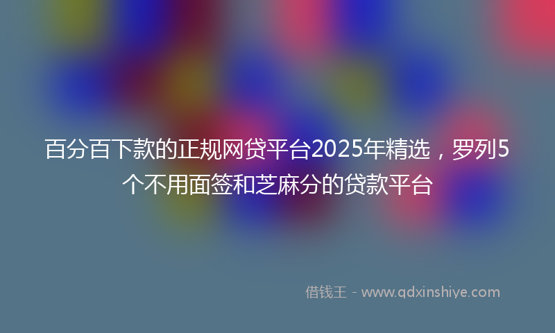 百分百下款的正规网贷平台2025年精选，罗列5个不用面签和芝麻分的贷款平台