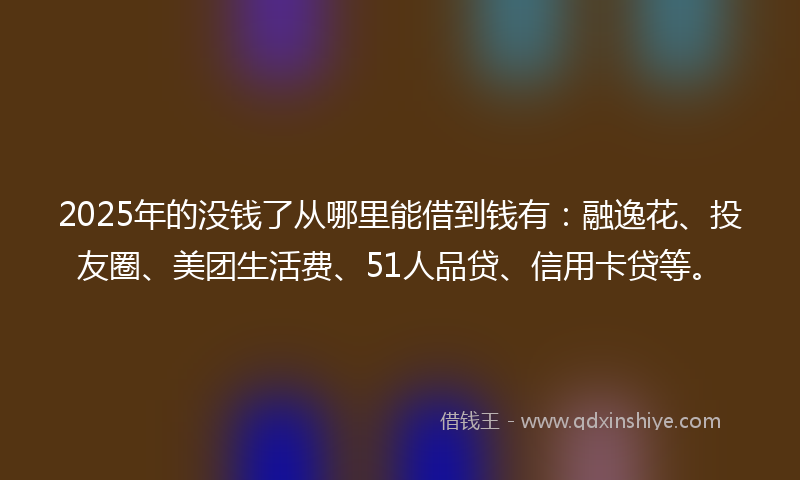 2025年的没钱了从哪里能借到钱有：融逸花、投友圈、美团生活费、51人品贷、信用卡贷等。