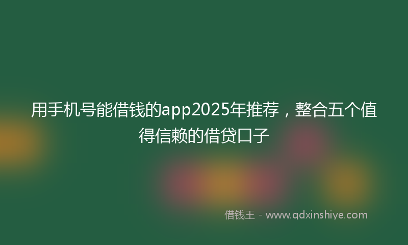 用手机号能借钱的app2025年推荐，整合五个值得信赖的借贷口子