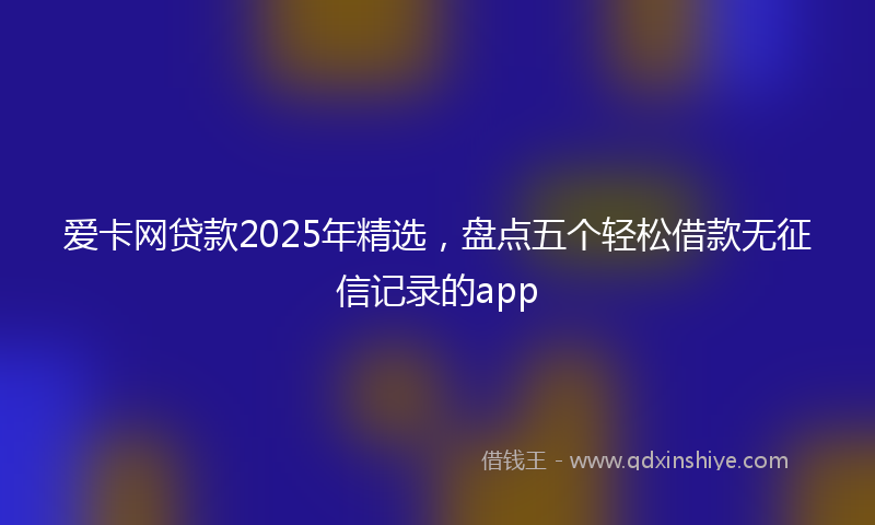爱卡网贷款2025年精选，盘点五个轻松借款无征信记录的app