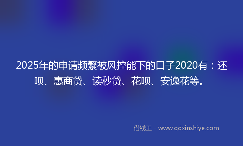 2025年的申请频繁被风控能下的口子2020有：还呗、惠商贷、读秒贷、花呗、安逸花等。