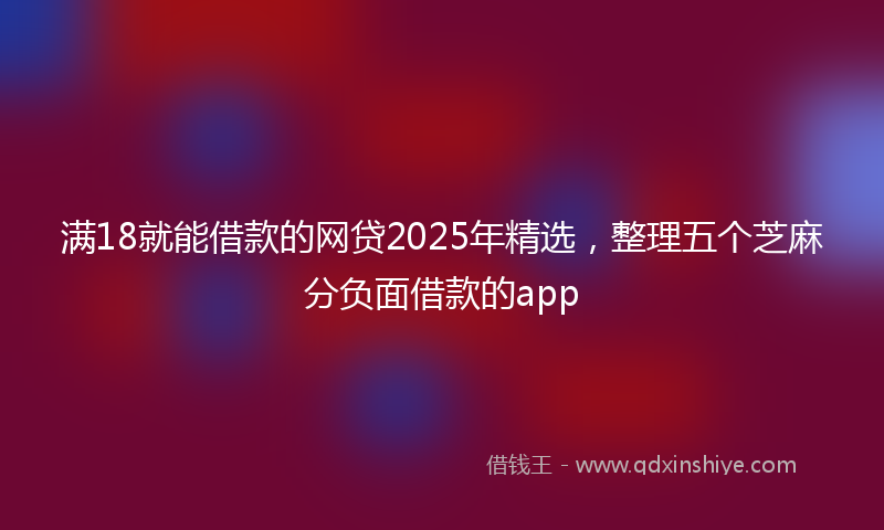 满18就能借款的网贷2025年精选，整理五个芝麻分负面借款的app