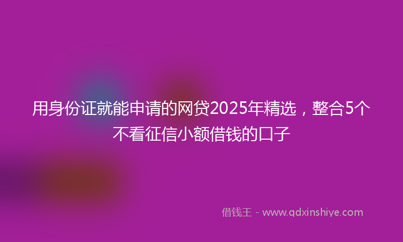 用身份证就能申请的网贷2025年精选，整合5个不看征信小额借钱的口子