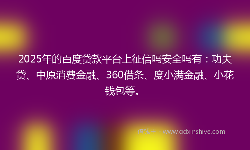 2025年的百度贷款平台上征信吗安全吗有：功夫贷、中原消费金融、360借条、度小满金融、小花钱包等。