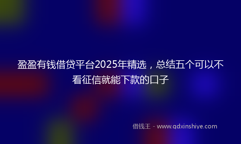 盈盈有钱借贷平台2025年精选，总结五个可以不看征信就能下款的口子