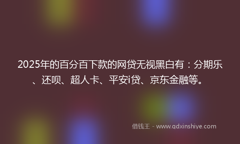 2025年的百分百下款的网贷无视黑白有：分期乐、还呗、超人卡、平安i贷、京东金融等。