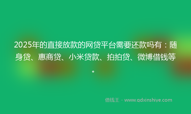 2025年的直接放款的网贷平台需要还款吗有：随身贷、惠商贷、小米贷款、拍拍贷、微博借钱等。