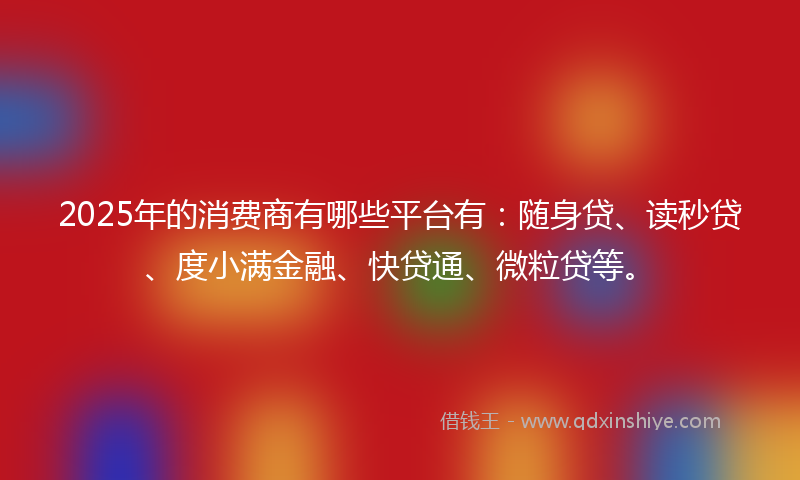 2025年的消费商有哪些平台有：随身贷、读秒贷、度小满金融、快贷通、微粒贷等。