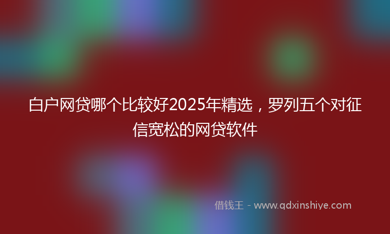白户网贷哪个比较好2025年精选，罗列五个对征信宽松的网贷软件