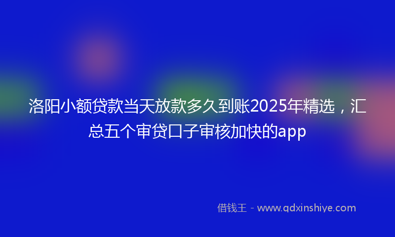 洛阳小额贷款当天放款多久到账2025年精选，汇总五个审贷口子审核加快的app